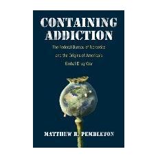 Containing Addiction : The Federal Bureau of Narcotics and the Origins of America's Global Drug War
